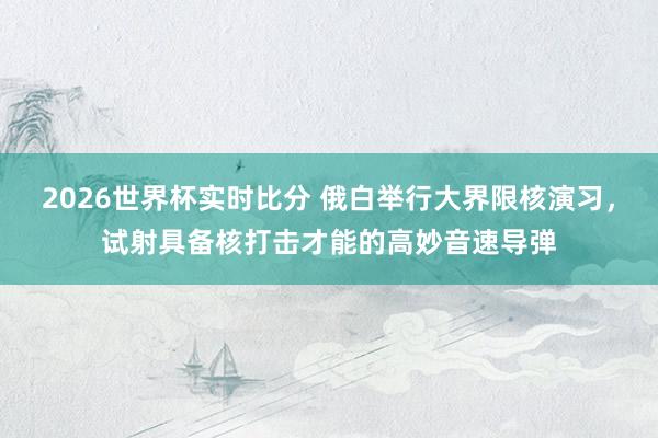 2026世界杯实时比分 俄白举行大界限核演习，试射具备核打击才能的高妙音速导弹