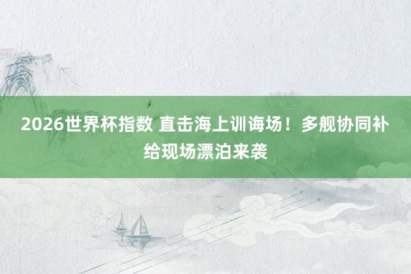2026世界杯指数 直击海上训诲场！多舰协同补给现场漂泊来袭