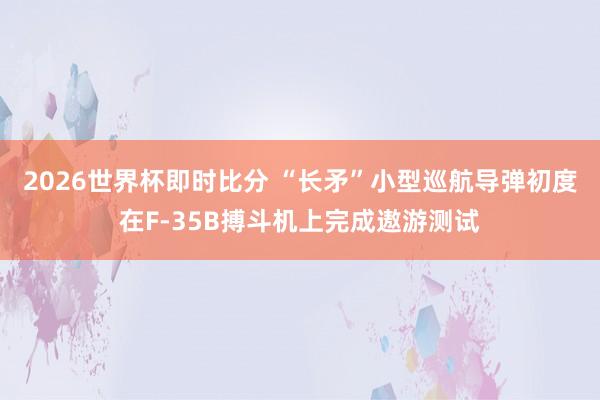 2026世界杯即时比分 “长矛”小型巡航导弹初度在F-35B搏斗机上完成遨游测试