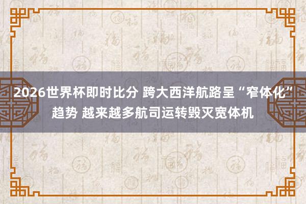 2026世界杯即时比分 跨大西洋航路呈“窄体化”趋势 越来越多航司运转毁灭宽体机