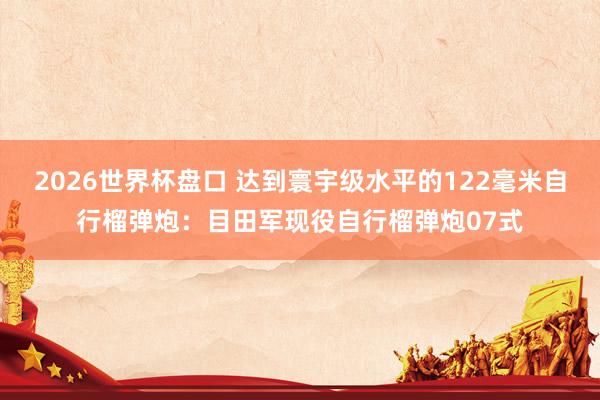 2026世界杯盘口 达到寰宇级水平的122毫米自行榴弹炮：目田军现役自行榴弹炮07式