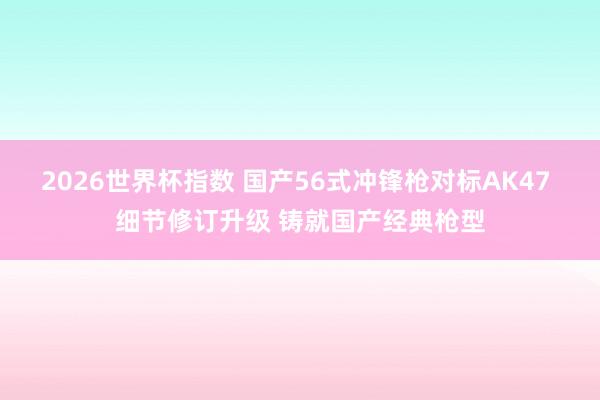 2026世界杯指数 国产56式冲锋枪对标AK47 细节修订升级 铸就国产经典枪型