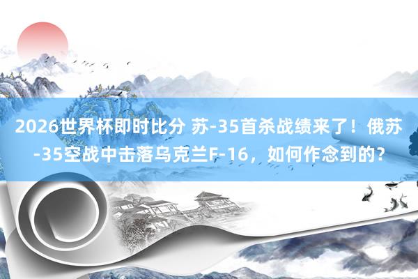 2026世界杯即时比分 苏-35首杀战绩来了！俄苏-35空战中击落乌克兰F-16，如何作念到的？