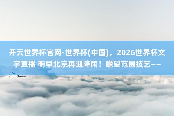 开云世界杯官网-世界杯(中国)，2026世界杯文字直播 明早北京再迎降雨！瞻望范围技艺——