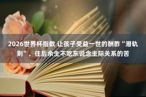 2026世界杯指数 让孩子受益一世的酬酢“潜轨则”，往后余生不吃东说念主际关系的苦