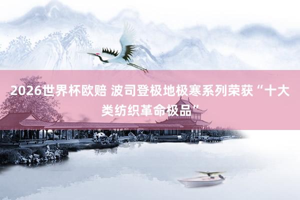 2026世界杯欧赔 波司登极地极寒系列荣获“十大类纺织革命极品”