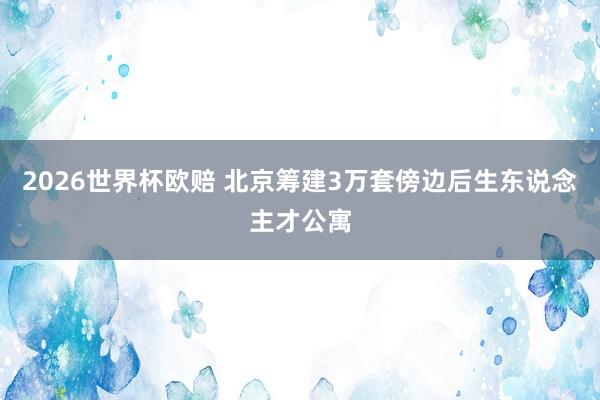 2026世界杯欧赔 北京筹建3万套傍边后生东说念主才公寓