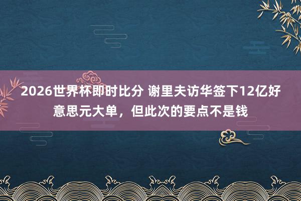 2026世界杯即时比分 谢里夫访华签下12亿好意思元大单，但此次的要点不是钱