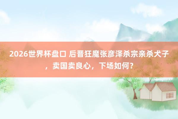 2026世界杯盘口 后晋狂魔张彦泽杀宗亲杀犬子，卖国卖良心，下场如何？