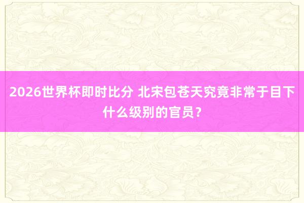 2026世界杯即时比分 北宋包苍天究竟非常于目下什么级别的官员？