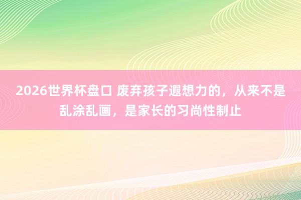 2026世界杯盘口 废弃孩子遐想力的，从来不是乱涂乱画，是家长的习尚性制止