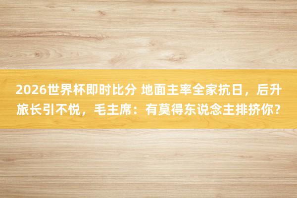 2026世界杯即时比分 地面主率全家抗日，后升旅长引不悦，毛主席：有莫得东说念主排挤你？