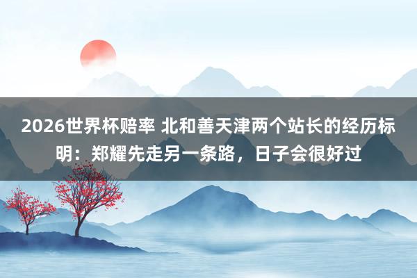 2026世界杯赔率 北和善天津两个站长的经历标明：郑耀先走另一条路，日子会很好过