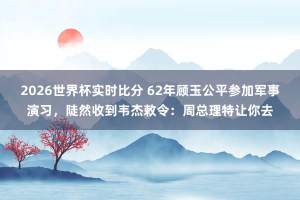 2026世界杯实时比分 62年顾玉公平参加军事演习，陡然收到韦杰敕令：周总理特让你去
