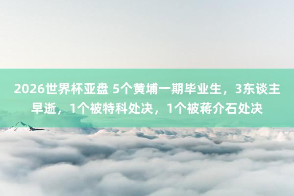 2026世界杯亚盘 5个黄埔一期毕业生，3东谈主早逝，1个被特科处决，1个被蒋介石处决