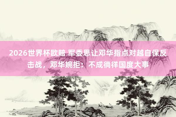 2026世界杯欧赔 军委思让邓华指点对越自保反击战，邓华婉拒：不成徜徉国度大事