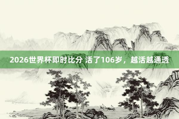 2026世界杯即时比分 活了106岁，越活越通透