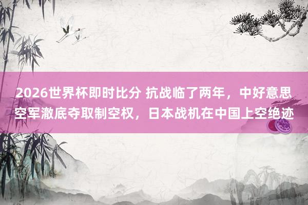 2026世界杯即时比分 抗战临了两年，中好意思空军澈底夺取制空权，日本战机在中国上空绝迹