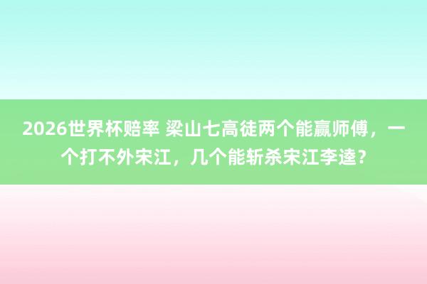 2026世界杯赔率 梁山七高徒两个能赢师傅，一个打不外宋江，几个能斩杀宋江李逵？