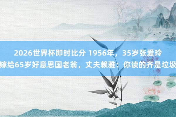 2026世界杯即时比分 1956年，35岁张爱玲嫁给65岁好意思国老翁，丈夫赖雅：你读的齐是垃圾