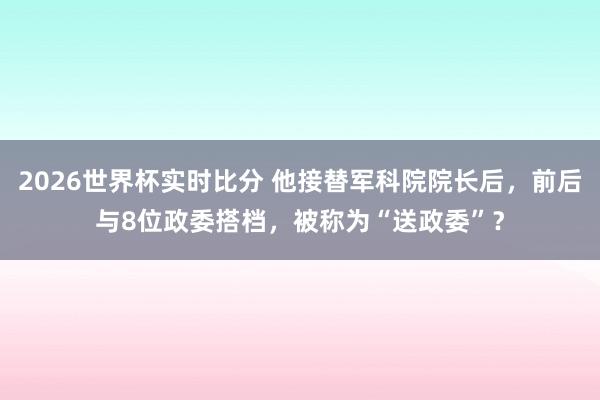 2026世界杯实时比分 他接替军科院院长后，前后与8位政委搭档，被称为“送政委”？