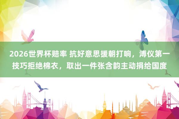 2026世界杯赔率 抗好意思援朝打响，溥仪第一技巧拒绝棉衣，取出一件张含韵主动捐给国度