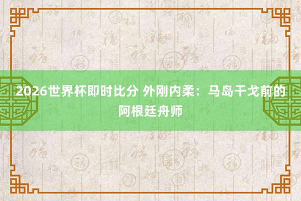 2026世界杯即时比分 外刚内柔：马岛干戈前的阿根廷舟师