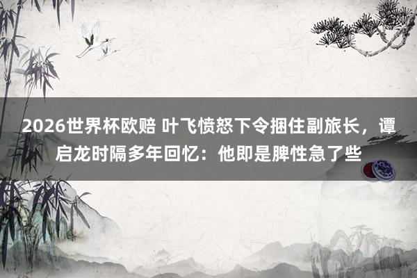 2026世界杯欧赔 叶飞愤怒下令捆住副旅长，谭启龙时隔多年回忆：他即是脾性急了些