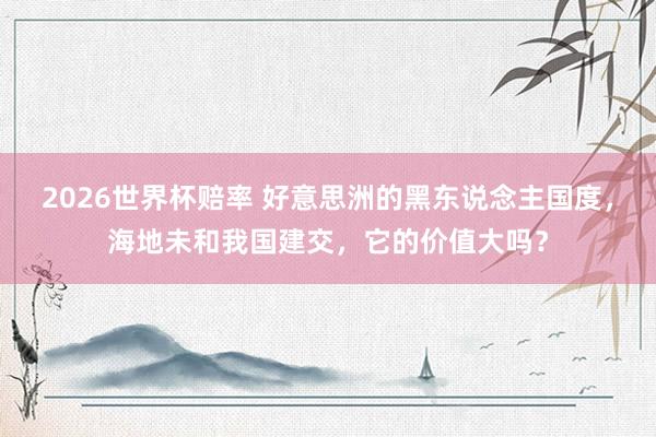2026世界杯赔率 好意思洲的黑东说念主国度，海地未和我国建交，它的价值大吗？