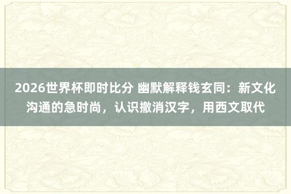 2026世界杯即时比分 幽默解释钱玄同：新文化沟通的急时尚，认识撤消汉字，用西文取代