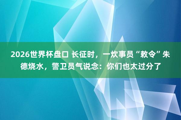 2026世界杯盘口 长征时，一炊事员“敕令”朱德烧水，警卫员气说念：你们也太过分了