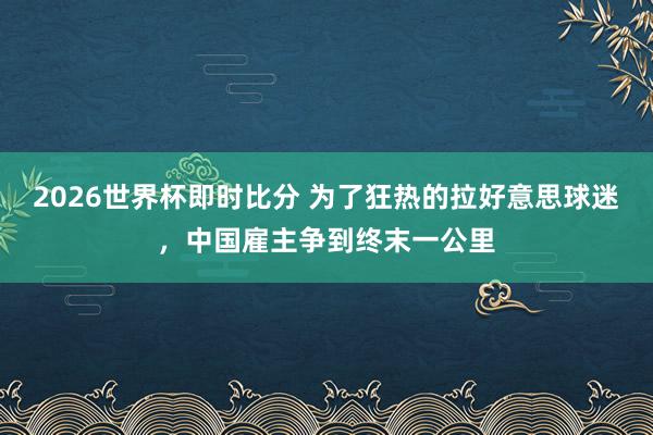 2026世界杯即时比分 为了狂热的拉好意思球迷，中国雇主争到终末一公里