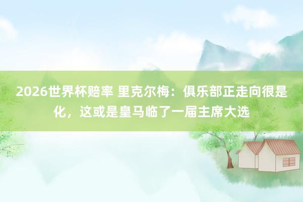 2026世界杯赔率 里克尔梅：俱乐部正走向很是化，这或是皇马临了一届主席大选