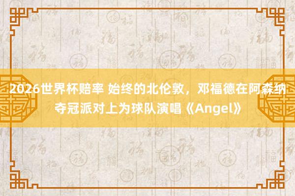 2026世界杯赔率 始终的北伦敦，邓福德在阿森纳夺冠派对上为球队演唱《Angel》
