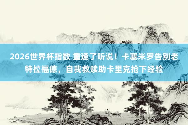 2026世界杯指数 重逢了听说！卡塞米罗告别老特拉福德，自我救赎助卡里克抢下经验