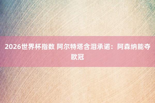 2026世界杯指数 阿尔特塔含泪承诺：阿森纳能夺欧冠