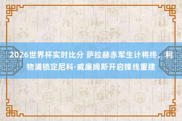 2026世界杯实时比分 萨拉赫赤军生计将终，利物浦锁定尼科·威廉姆斯开启锋线重建