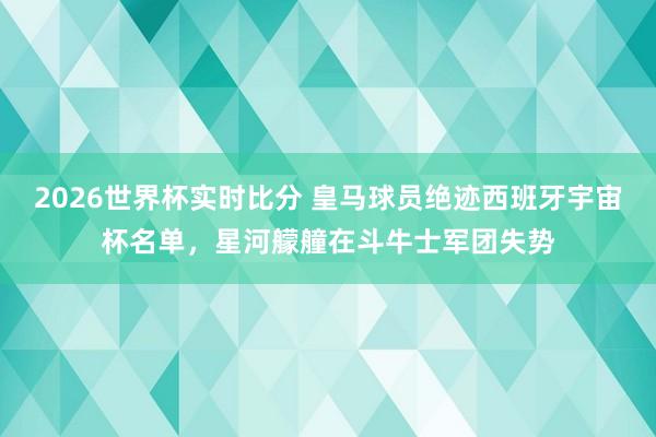 2026世界杯实时比分 皇马球员绝迹西班牙宇宙杯名单，星河艨艟在斗牛士军团失势