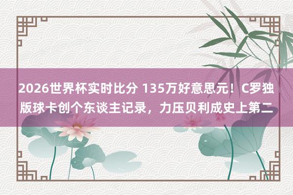 2026世界杯实时比分 135万好意思元！C罗独版球卡创个东谈主记录，力压贝利成史上第二