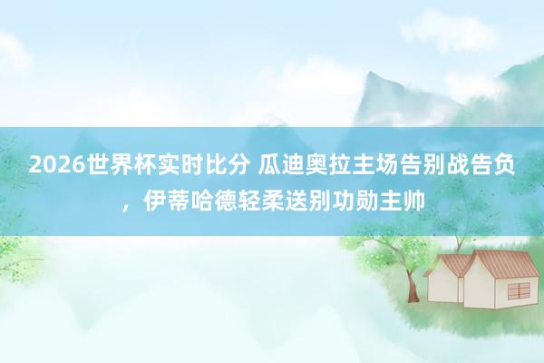 2026世界杯实时比分 瓜迪奥拉主场告别战告负，伊蒂哈德轻柔送别功勋主帅