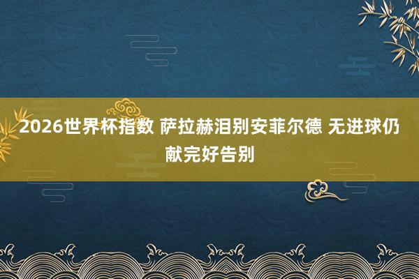 2026世界杯指数 萨拉赫泪别安菲尔德 无进球仍献完好告别