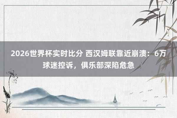 2026世界杯实时比分 西汉姆联靠近崩溃：6万球迷控诉，俱乐部深陷危急