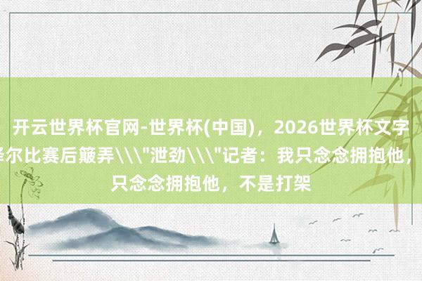 开云世界杯官网-世界杯(中国)，2026世界杯文字直播 德泽尔比赛后簸弄\