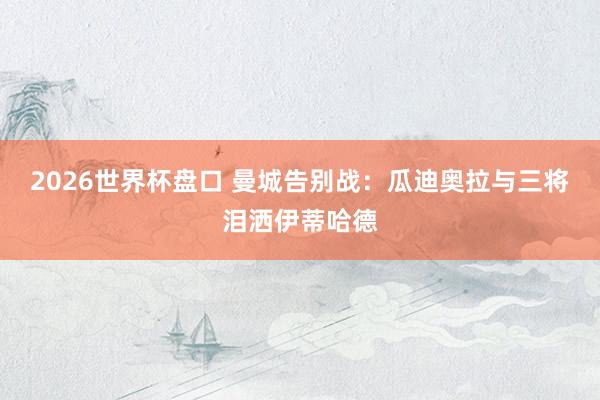 2026世界杯盘口 曼城告别战：瓜迪奥拉与三将泪洒伊蒂哈德