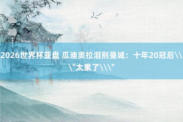 2026世界杯亚盘 瓜迪奥拉泪别曼城：十年20冠后\