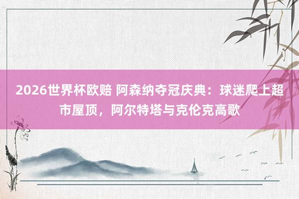 2026世界杯欧赔 阿森纳夺冠庆典：球迷爬上超市屋顶，阿尔特塔与克伦克高歌