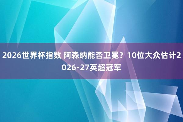 2026世界杯指数 阿森纳能否卫冕？10位大众估计2026-27英超冠军