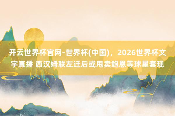 开云世界杯官网-世界杯(中国)，2026世界杯文字直播 西汉姆联左迁后或甩卖鲍恩等球星套现