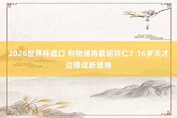 2026世界杯盘口 利物浦再截胡拜仁？16岁天才边锋成新缱绻