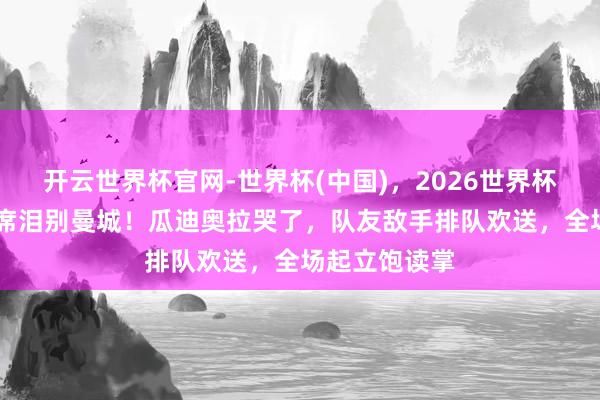 开云世界杯官网-世界杯(中国)，2026世界杯文字直播 贝席泪别曼城！瓜迪奥拉哭了，队友敌手排队欢送，全场起立饱读掌